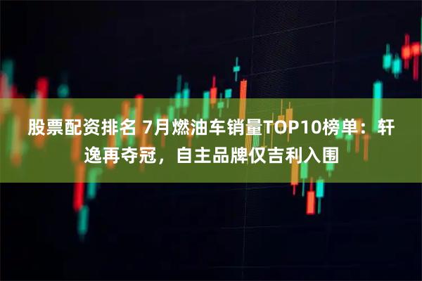 股票配资排名 7月燃油车销量TOP10榜单：轩逸再夺冠，自主品牌仅吉利入围