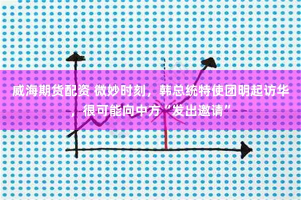 威海期货配资 微妙时刻，韩总统特使团明起访华，很可能向中方“发出邀请”