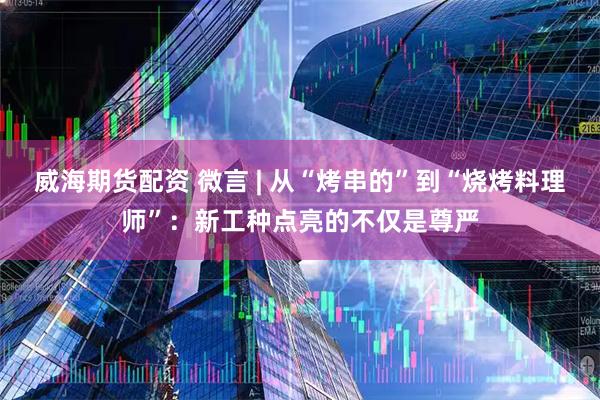 威海期货配资 微言 | 从“烤串的”到“烧烤料理师”：新工种点亮的不仅是尊严