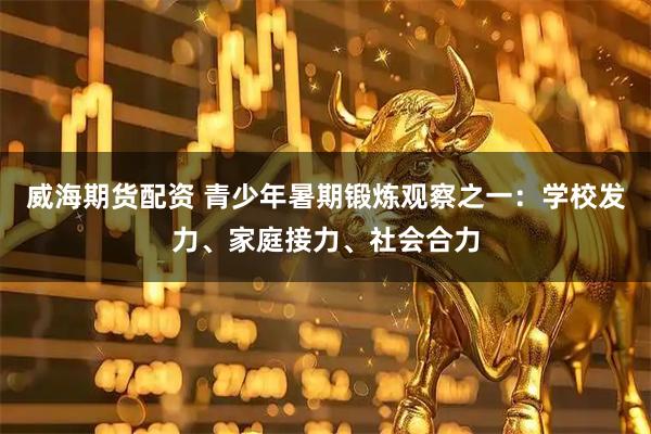 威海期货配资 青少年暑期锻炼观察之一：学校发力、家庭接力、社会合力