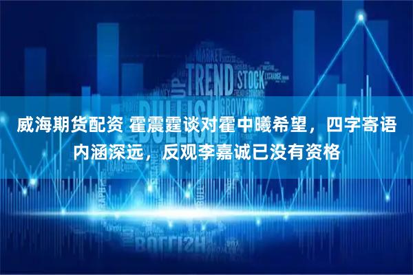 威海期货配资 霍震霆谈对霍中曦希望，四字寄语内涵深远，反观李嘉诚已没有资格