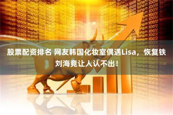 股票配资排名 网友韩国化妆室偶遇Lisa，恢复铁刘海竟让人认不出！