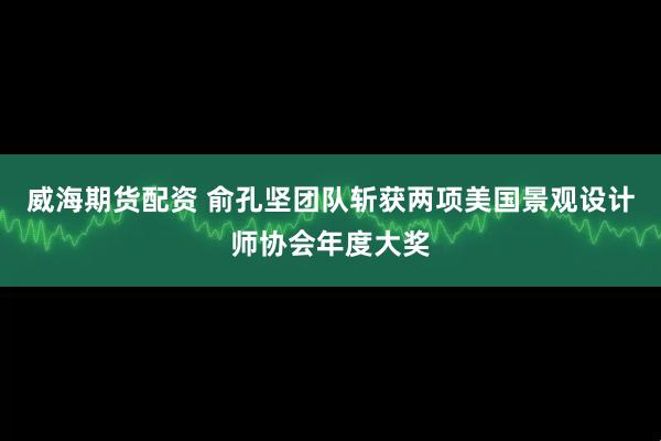 威海期货配资 俞孔坚团队斩获两项美国景观设计师协会年度大奖
