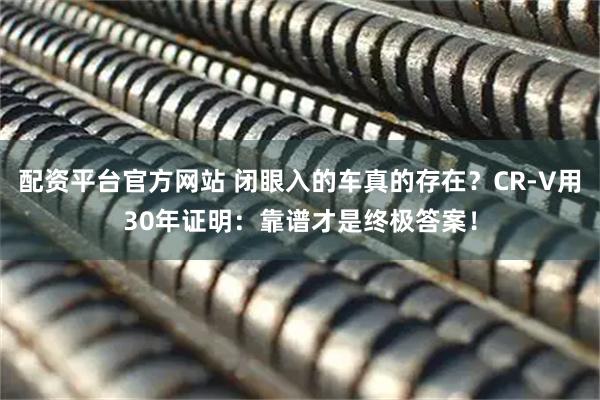 配资平台官方网站 闭眼入的车真的存在？CR-V用30年证明：靠谱才是终极答案！