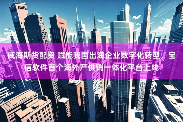 威海期货配资 赋能我国出海企业数字化转型，宝信软件首个海外产供销一体化平台上线