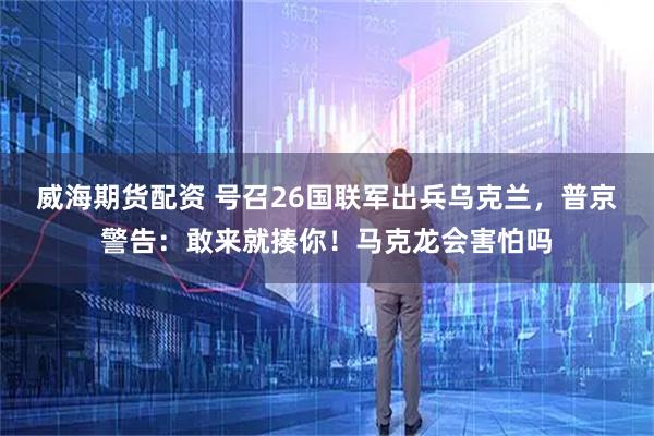 威海期货配资 号召26国联军出兵乌克兰，普京警告：敢来就揍你！马克龙会害怕吗