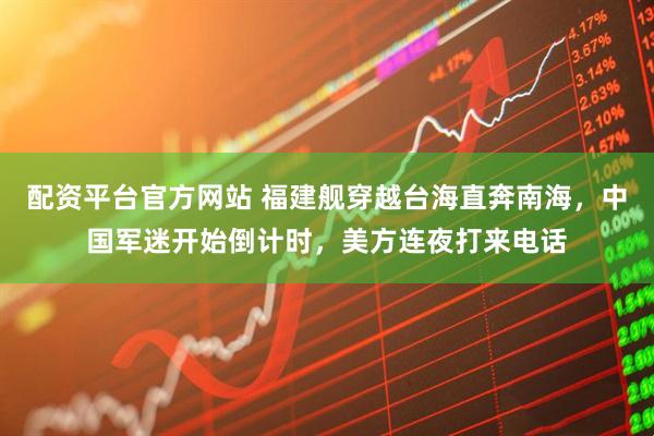 配资平台官方网站 福建舰穿越台海直奔南海，中国军迷开始倒计时，美方连夜打来电话