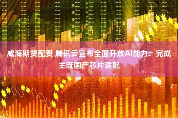 威海期货配资 腾讯云宣布全面开放AI能力：完成主流国产芯片适配