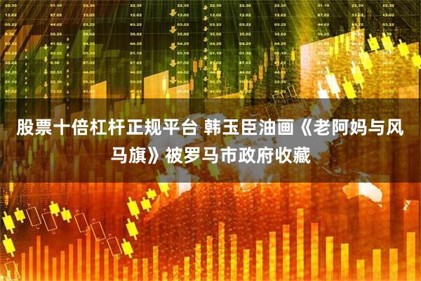 股票十倍杠杆正规平台 韩玉臣油画《老阿妈与风马旗》被罗马市政府收藏