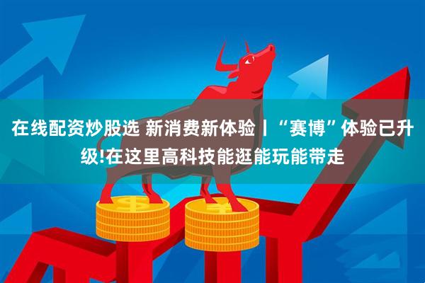 在线配资炒股选 新消费新体验丨“赛博”体验已升级!在这里高科技能逛能玩能带走