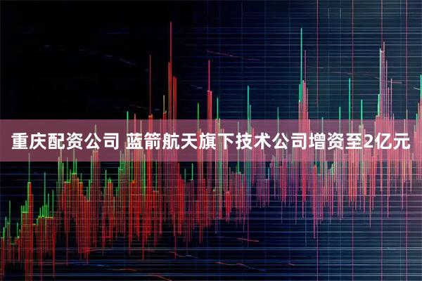 重庆配资公司 蓝箭航天旗下技术公司增资至2亿元