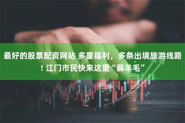最好的股票配资网站 多重福利，多条出境旅游线路! 江门市民快来这里“薅羊毛”