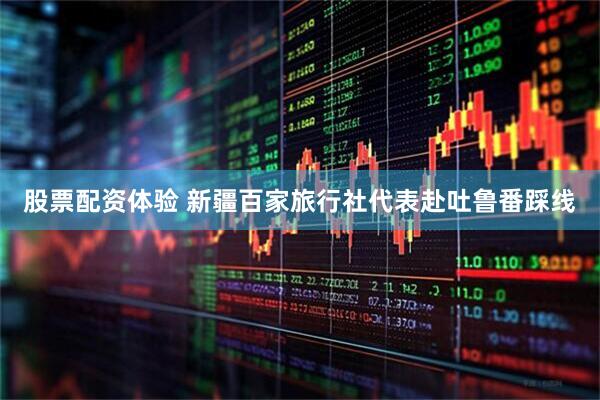 股票配资体验 新疆百家旅行社代表赴吐鲁番踩线