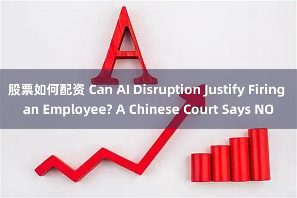 股票如何配资 Can AI Disruption Justify Firing an Employee? A Chinese Court Says NO