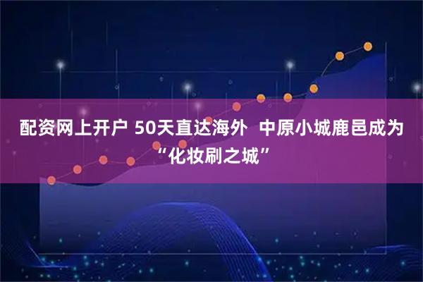 配资网上开户 50天直达海外  中原小城鹿邑成为“化妆刷之城”