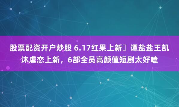 股票配资开户炒股 6.17红果上新❗谭盐盐王凯沐虐恋上新，6部全员高颜值短剧太好嗑
