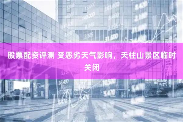 股票配资评测 受恶劣天气影响，天柱山景区临时关闭